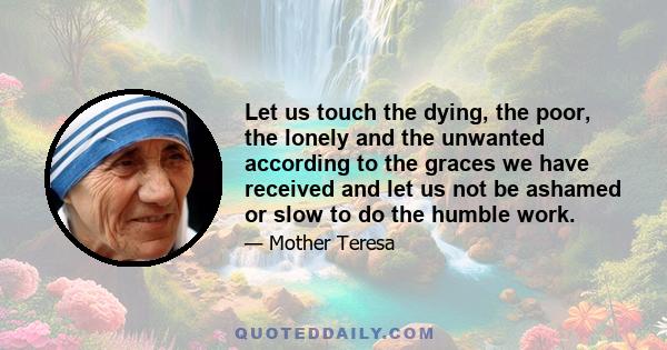 Let us touch the dying, the poor, the lonely and the unwanted according to the graces we have received and let us not be ashamed or slow to do the humble work.