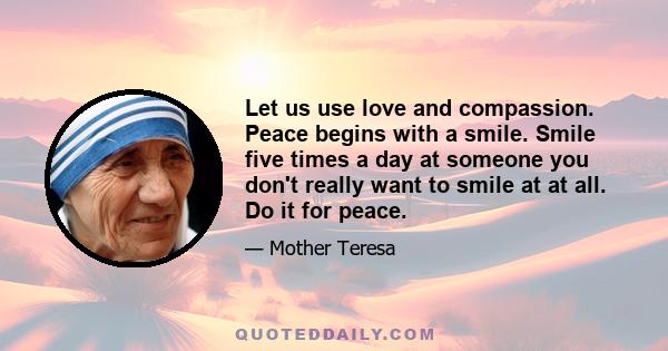 Let us use love and compassion. Peace begins with a smile. Smile five times a day at someone you don't really want to smile at at all. Do it for peace.