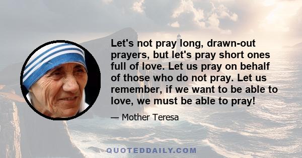 Let's not pray long, drawn-out prayers, but let's pray short ones full of love. Let us pray on behalf of those who do not pray. Let us remember, if we want to be able to love, we must be able to pray!