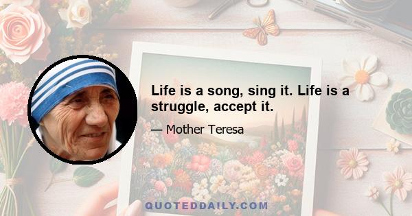 Life is a song, sing it. Life is a struggle, accept it.