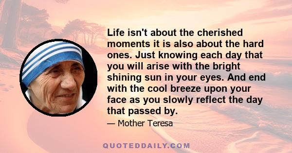 Life isn't about the cherished moments it is also about the hard ones. Just knowing each day that you will arise with the bright shining sun in your eyes. And end with the cool breeze upon your face as you slowly