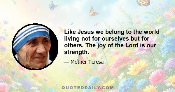 Like Jesus we belong to the world living not for ourselves but for others. The joy of the Lord is our strength.