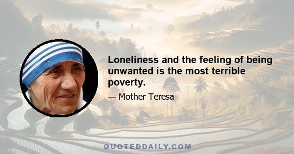 Loneliness and the feeling of being unwanted is the most terrible poverty.