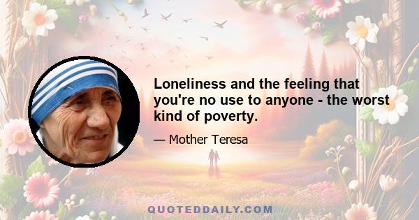 Loneliness and the feeling that you're no use to anyone - the worst kind of poverty.