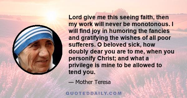 Lord give me this seeing faith, then my work will never be monotonous. I will find joy in humoring the fancies and gratifying the wishes of all poor sufferers. O beloved sick, how doubly dear you are to me, when you