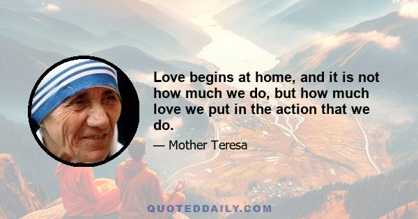 Love begins at home, and it is not how much we do, but how much love we put in the action that we do.