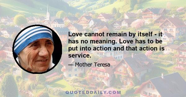 Love cannot remain by itself - it has no meaning. Love has to be put into action and that action is service.