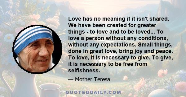 Love has no meaning if it isn't shared. We have been created for greater things - to love and to be loved... To love a person without any conditions, without any expectations. Small things, done in great love, bring joy 