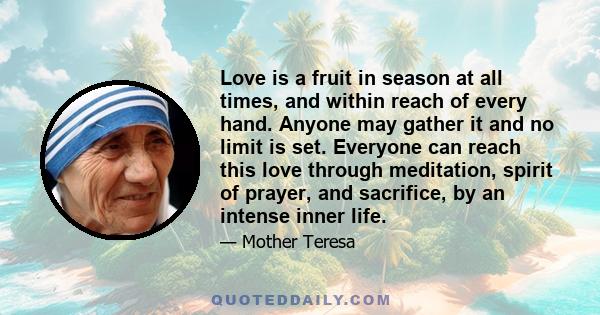 Love is a fruit in season at all times, and within reach of every hand. Anyone may gather it and no limit is set. Everyone can reach this love through meditation, spirit of prayer, and sacrifice, by an intense inner