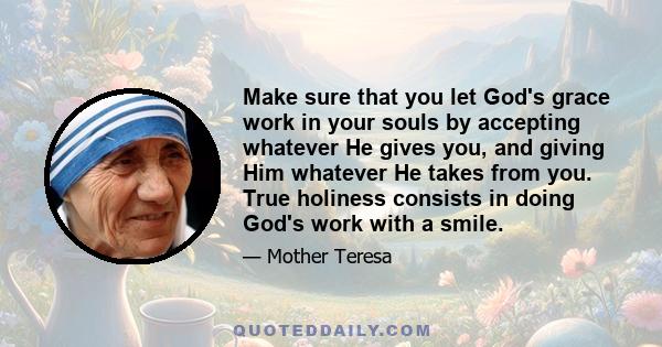 Make sure that you let God's grace work in your souls by accepting whatever He gives you, and giving Him whatever He takes from you. True holiness consists in doing God's work with a smile.