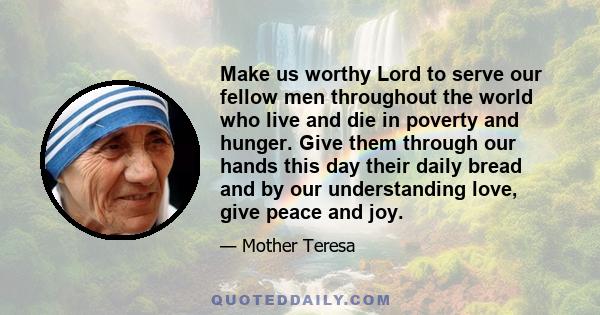 Make us worthy Lord to serve our fellow men throughout the world who live and die in poverty and hunger. Give them through our hands this day their daily bread and by our understanding love, give peace and joy.