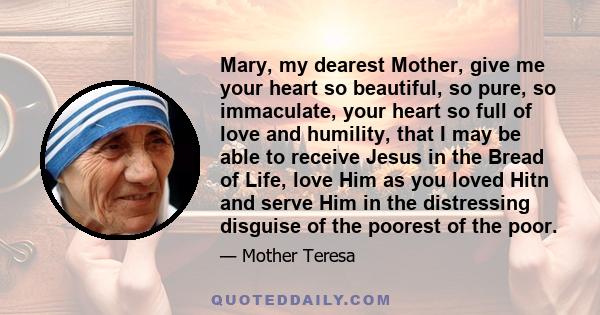 Mary, my dearest Mother, give me your heart so beautiful, so pure, so immaculate, your heart so full of love and humility, that I may be able to receive Jesus in the Bread of Life, love Him as you loved Hitn and serve