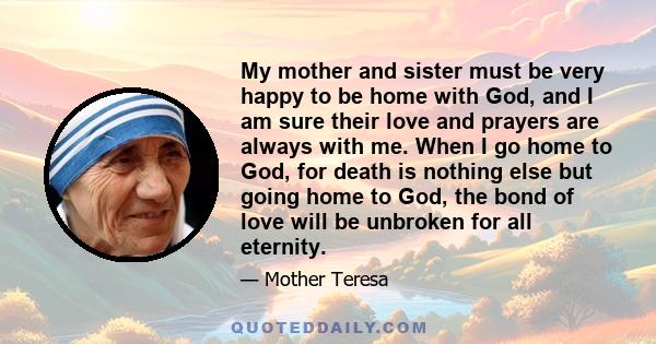 My mother and sister must be very happy to be home with God, and I am sure their love and prayers are always with me. When I go home to God, for death is nothing else but going home to God, the bond of love will be