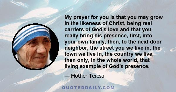 My prayer for you is that you may grow in the likeness of Christ, being real carriers of God's love and that you really bring his presence, first, into your own family, then, to the next door neighbor, the street you we 