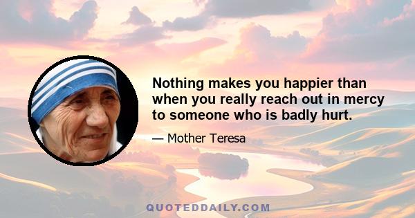 Nothing makes you happier than when you really reach out in mercy to someone who is badly hurt.