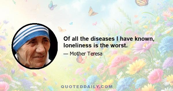 Of all the diseases I have known, loneliness is the worst.