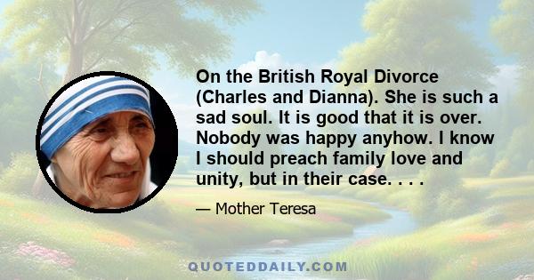 On the British Royal Divorce (Charles and Dianna). She is such a sad soul. It is good that it is over. Nobody was happy anyhow. I know I should preach family love and unity, but in their case. . . .