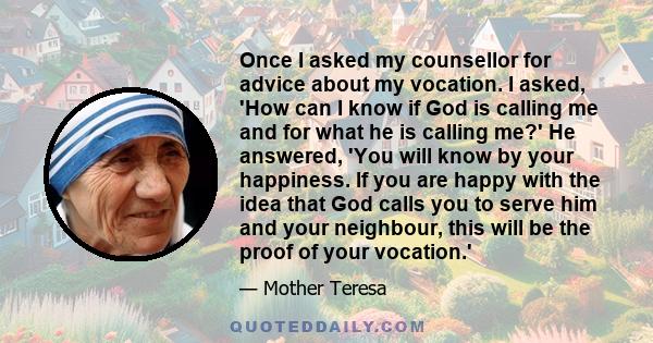 Once I asked my counsellor for advice about my vocation. I asked, 'How can I know if God is calling me and for what he is calling me?' He answered, 'You will know by your happiness. If you are happy with the idea that