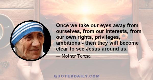 Once we take our eyes away from ourselves, from our interests, from our own rights, privileges, ambitions - then they will become clear to see Jesus around us.