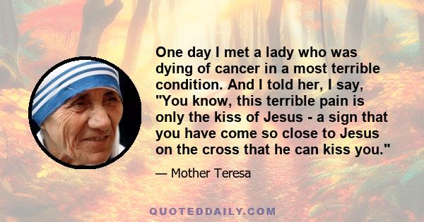 One day I met a lady who was dying of cancer in a most terrible condition. And I told her, I say, You know, this terrible pain is only the kiss of Jesus - a sign that you have come so close to Jesus on the cross that he 