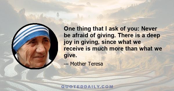 One thing that I ask of you: Never be afraid of giving. There is a deep joy in giving, since what we receive is much more than what we give.