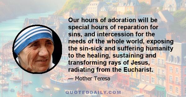 Our hours of adoration will be special hours of reparation for sins, and intercession for the needs of the whole world, exposing the sin-sick and suffering humanity to the healing, sustaining and transforming rays of