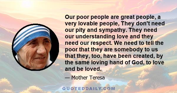 Our poor people are great people, a very lovable people, They don't need our pity and sympathy. They need our understanding love and they need our respect. We need to tell the poor that they are somebody to us that