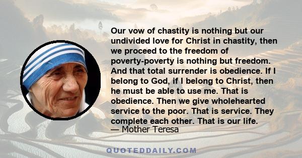 Our vow of chastity is nothing but our undivided love for Christ in chastity, then we proceed to the freedom of poverty-poverty is nothing but freedom. And that total surrender is obedience. If I belong to God, if I