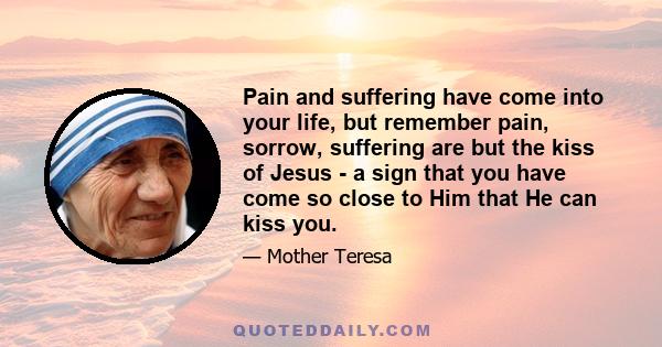 Pain and suffering have come into your life, but remember pain, sorrow, suffering are but the kiss of Jesus - a sign that you have come so close to Him that He can kiss you.