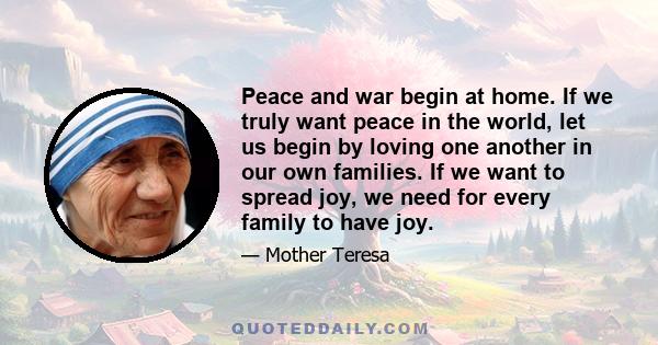 Peace and war begin at home. If we truly want peace in the world, let us begin by loving one another in our own families. If we want to spread joy, we need for every family to have joy.