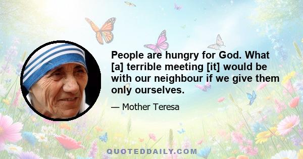 People are hungry for God. What [a] terrible meeting [it] would be with our neighbour if we give them only ourselves.