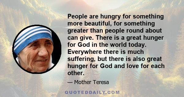 People are hungry for something more beautiful, for something greater than people round about can give. There is a great hunger for God in the world today. Everywhere there is much suffering, but there is also great