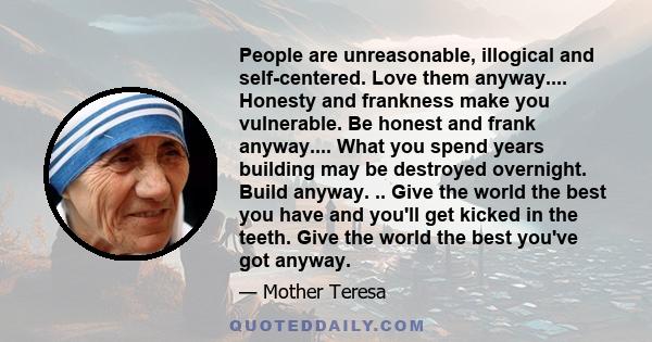 People are unreasonable, illogical and self-centered. Love them anyway.... Honesty and frankness make you vulnerable. Be honest and frank anyway.... What you spend years building may be destroyed overnight. Build