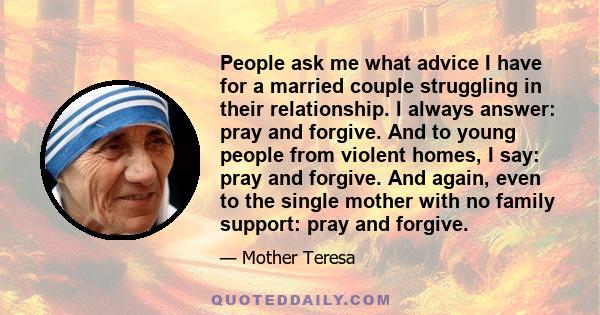 People ask me what advice I have for a married couple struggling in their relationship. I always answer: pray and forgive. And to young people from violent homes, I say: pray and forgive. And again, even to the single