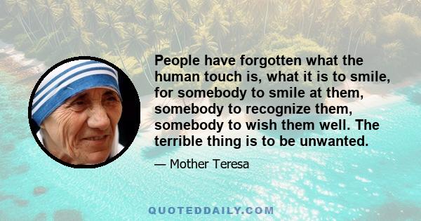 People have forgotten what the human touch is, what it is to smile, for somebody to smile at them, somebody to recognize them, somebody to wish them well. The terrible thing is to be unwanted.