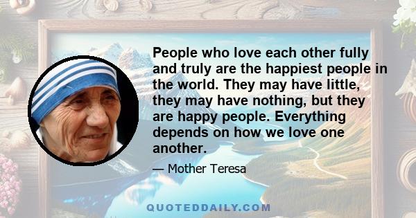 People who love each other fully and truly are the happiest people in the world. They may have little, they may have nothing, but they are happy people. Everything depends on how we love one another.