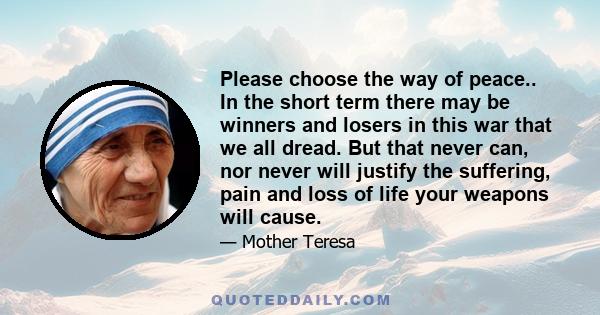 Please choose the way of peace.. In the short term there may be winners and losers in this war that we all dread. But that never can, nor never will justify the suffering, pain and loss of life your weapons will cause.