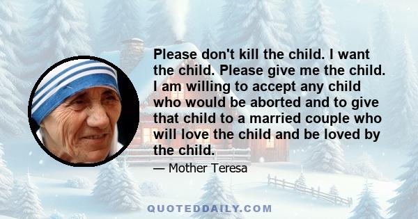 Please don't kill the child. I want the child. Please give me the child. I am willing to accept any child who would be aborted, and to give that child to a married couple who will love the child, and be loved by the