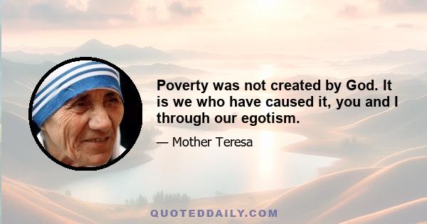 Poverty was not created by God. It is we who have caused it, you and I through our egotism.