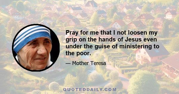 Pray for me that I not loosen my grip on the hands of Jesus even under the guise of ministering to the poor.