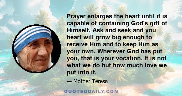 Prayer enlarges the heart until it is capable of containing God's gift of Himself. Ask and seek and you heart will grow big enough to receive Him and to keep Him as your own. Wherever God has put you, that is your