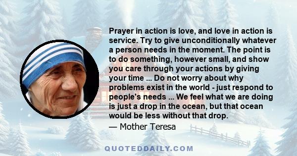 Prayer in action is love, and love in action is service. Try to give unconditionally whatever a person needs in the moment. The point is to do something, however small, and show you care through your actions by giving