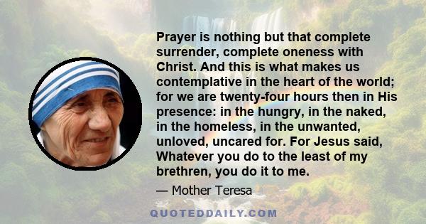 Prayer is nothing but that complete surrender, complete oneness with Christ. And this is what makes us contemplative in the heart of the world; for we are twenty-four hours then in His presence: in the hungry, in the