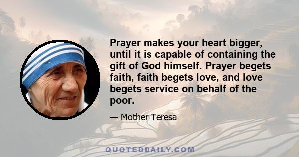 Prayer makes your heart bigger, until it is capable of containing the gift of God himself. Prayer begets faith, faith begets love, and love begets service on behalf of the poor.