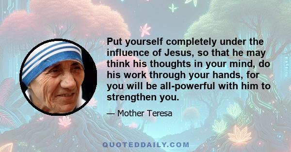 Put yourself completely under the influence of Jesus, so that he may think his thoughts in your mind, do his work through your hands, for you will be all-powerful with him to strengthen you.