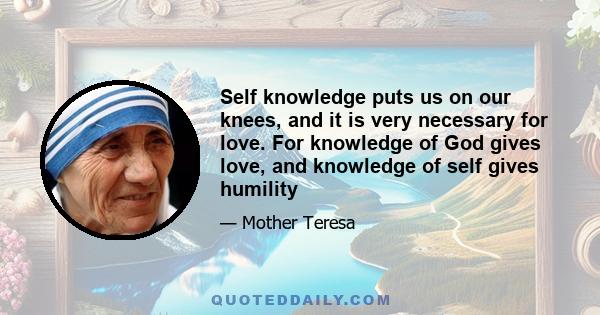 Self knowledge puts us on our knees, and it is very necessary for love. For knowledge of God gives love, and knowledge of self gives humility