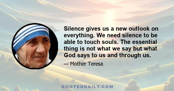 Silence gives us a new outlook on everything. We need silence to be able to touch souls. The essential thing is not what we say but what God says to us and through us.