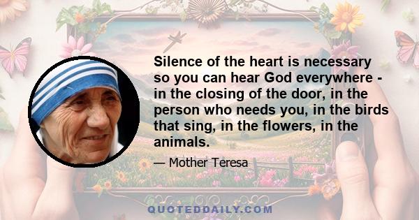 Silence of the heart is necessary so you can hear God everywhere - in the closing of the door, in the person who needs you, in the birds that sing, in the flowers, in the animals.