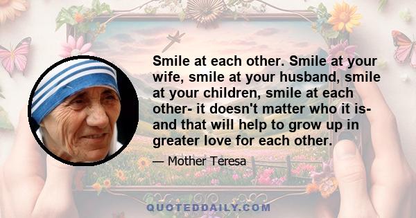 Smile at each other. Smile at your wife, smile at your husband, smile at your children, smile at each other- it doesn't matter who it is- and that will help to grow up in greater love for each other.