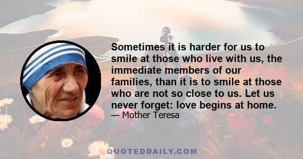 Sometimes it is harder for us to smile at those who live with us, the immediate members of our families, than it is to smile at those who are not so close to us. Let us never forget: love begins at home.